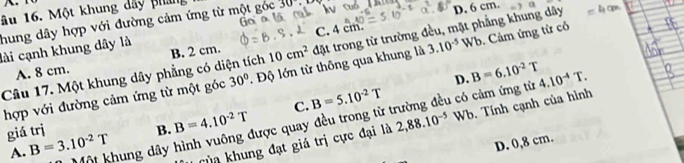 ầu 16. Một khung dây phan
hung dây hợp với đường cảm ứng từ một góc 30°
D. 6 cm.
C. 4cm. 
lài cạnh khung dây là
A. 8 cm. B. 2 cm.
10cm^2 đặt trong từ trường đều, mặt phẳng khung dây
Câu 17. Một khung dây phẳng có diện tích 30°. Độ lớn từ thông qua khung là 3.10^(-5)Wb Cảm ứng từ có
C. B=5.10^(-2)T D. B=6.10^(-2)T
hợp với đường cảm ứng từ một góc
Một khung dây hình vuông được quay đều trong từ trường đều có cảm ứng từ 4.10^(-4)T. 
giá trị B. B=4.10^(-2)T
A. B=3.10^(-2)T
Của khung đạt giá trị cực đại là 2,88.10^(-5) □ Wb. Tính cạnh của hình
D. 0,8 cm.