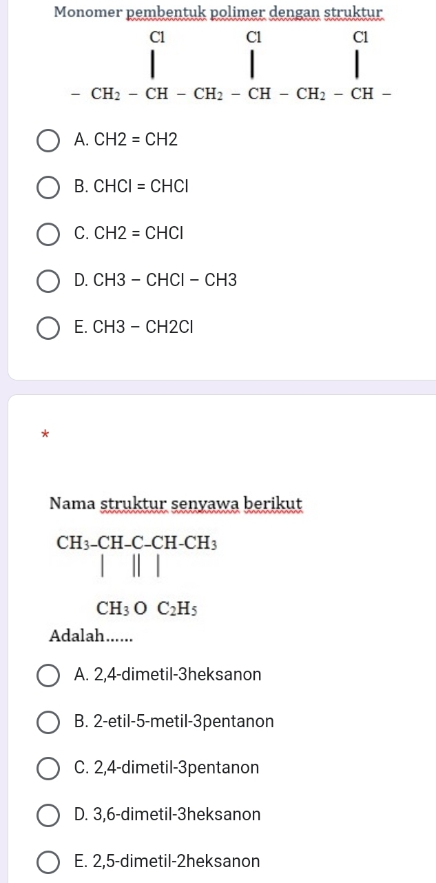 Monomer pembentuk polimer dengan struktur
beginarrayr c_-CH_2-CH-CH_l -CH_2-CH_2-CH-CH_2-CH-endarray beginarrayr close-endarray 
A. CH2=CH2
B. CHCI=CHCI
C. CH2=CHCl
D. CH3-CHCI-CH3
E. CH3-CH2Cl
*
Nama struktur senyawa berikut
CH_3-CH-C-CH-CH_3
(-y-()=()(x^
CH_3OC_2H_5
Adalah......
A. 2, 4 -dimetil-3heksanon
B. 2 -etil -5 -metil-3pentanon
C. 2, 4 -dimetil-3pentanon
D. 3, 6 -dimetil-3heksanon
E. 2, 5 -dimetil-2heksanon