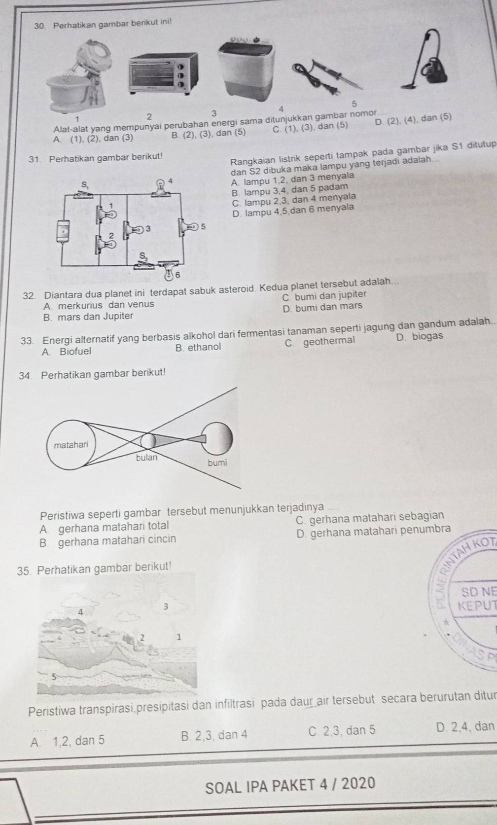 Perhatikan gambar berikut ini!
5
4
2
3
Alat-alat yang mempunyai perubahan energi sama ditunjukkan gambar nomor
A. (1).(2) ), dan (3) B. (2), (3), dan (5) C 1), (3), dan (5) D. (2), (4), dan (5)
Rangkaian listrik seperti tampak pada gambar jika S1 ditutup
31. Perhatikan gambar berikut!
dan S2 dibuka maka lampu yang terjadi adalah.
A. lampu 1,2, dan 3 menyala
B. lampu 3,4, dan 5 padam
C. lampu 2 3, dan 4 menyala
D. lampu 4,5 dan 6 menyala
32. Diantara dua planet ini terdapat sabuk asteroid. Kedua planet tersebut adalah...
A merkurius dan venus C. bumi dan jupiter
B. mars dan Jupiter D. bumi dan mars
33. Energi alternatif yang berbasis alkohol dari fermentasi tanaman seperti jagung dan gandum adalah..
A. Biofuel B. ethanol C. geothermal D. biogas
34. Perhatikan gambar berikut!
Peristiwa seperti gambar tersebut menunjukkan terjadinya
A gerhana matahari total C. gerhana matahari sebagian
B. gerhana matahari cincin D. gerhana matahari penumbra
35. Perhatikan gambar berikut!
INTAH KO
SD NE
3
A KEPUT
2 1
Peristiwa transpirasi,presipitasi dan infiltrasi pada daur air tersebut secara berurutan ditur
A. 1,2, dan 5 B. 2,3, dan 4 C. 2,3, dan 5 D. 2,4, dan
SOAL IPA PAKET 4 / 2020