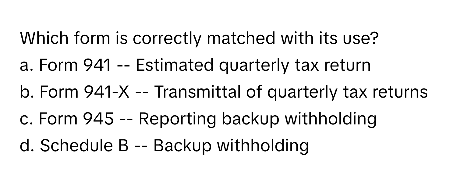 Which form is correctly matched with its use?

a. Form 941 -- Estimated quarterly tax return
b. Form 941-X -- Transmittal of quarterly tax returns
c. Form 945 -- Reporting backup withholding
d. Schedule B -- Backup withholding