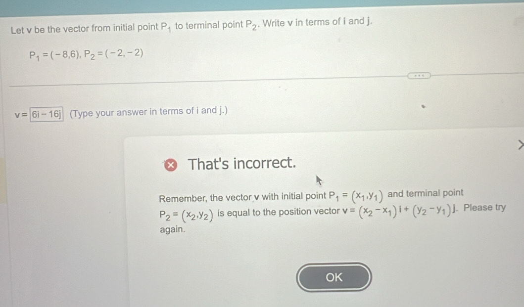 Let v be the vector from initial point P_1 to terminal point P_2. Write v in terms of i and j.
P_1=(-8,6), P_2=(-2,-2)
v=|6i-16j (Type your answer in terms of i and j.) 
That's incorrect. 
Remember, the vector v with initial point P_1=(x_1,y_1) and terminal point
P_2=(x_2,y_2) is equal to the position vector v=(x_2-x_1)i+(y_2-y_1)j. Please try 
again. 
OK