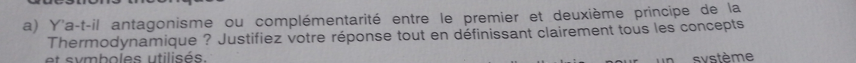 Y'a-t-il antagonisme ou complémentarité entre le premier et deuxième principe de la 
Thermodynamique ? Justifiez votre réponse tout en définissant clairement tous les concepts 
et symboles utilisés. svstème