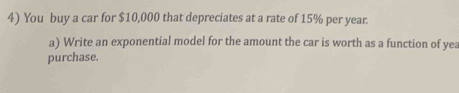 You buy a car for $10,000 that depreciates at a rate of 15% per year
a) Write an exponential model for the amount the car is worth as a function of yea 
purchase.