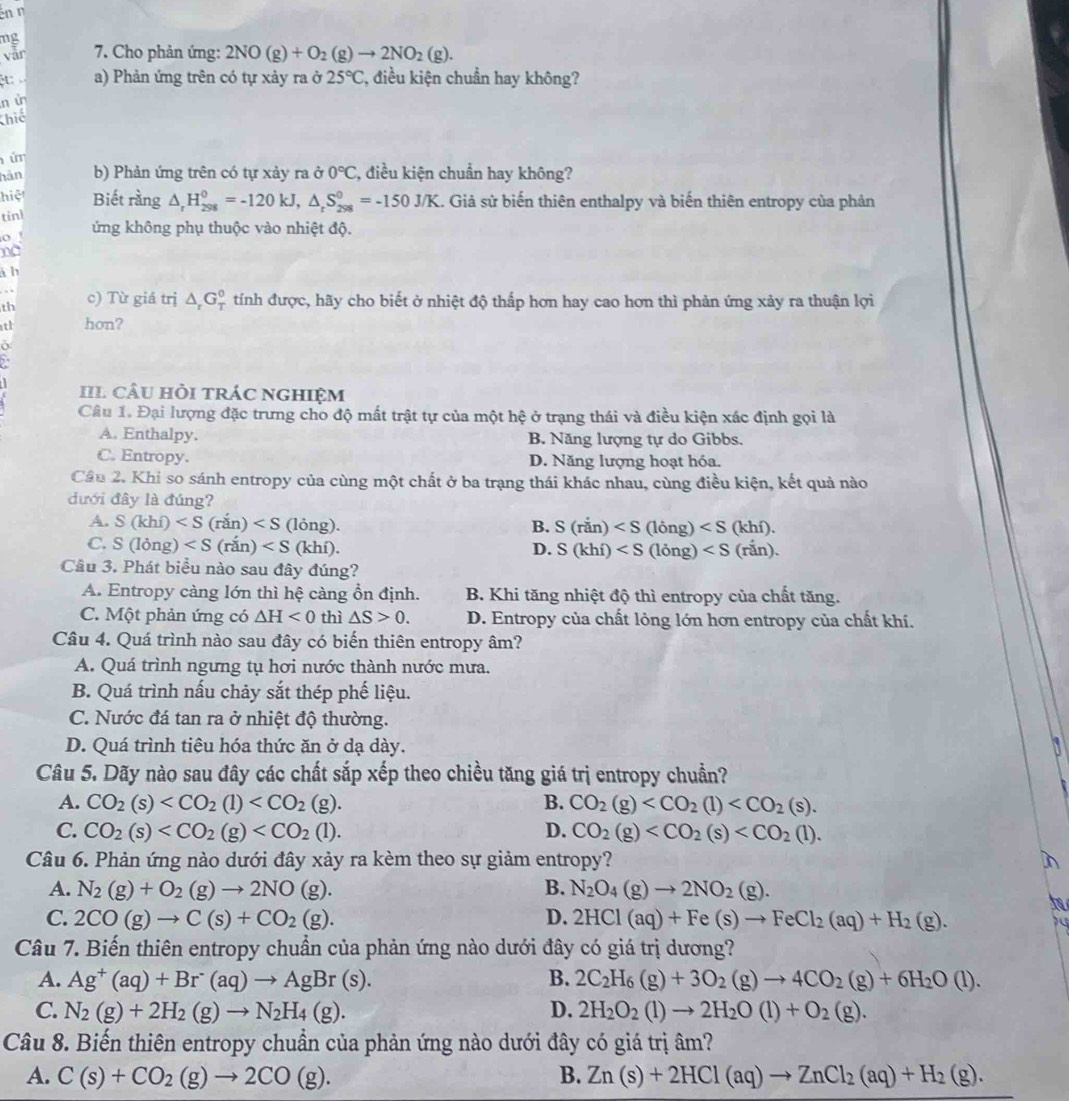 en n
mg
vār  7. Cho phản ứng: 2NO(g)+O_2(g)to 2NO_2(g).
ệt: a) Phản ứng trên có tự xảy ra ở 25°C 7, điều kiện chuẩn hay không?
n ù
Khiế
úm
hàn b) Phản ứng trên có tự xảy ra ở 0°C , điều kiện chuẩn hay không?
hiệ Biết rằng △ _rH_(298)^0=-120kJ,△ _rS_(298)^0=-150J/K 1. Giả sử biến thiên enthalpy và biến thiên entropy của phản
tinl
o ứng không phụ thuộc vào nhiệt độ.
no
à b
th c) Từ giá trị △ _rG_T^(0 2 tính được, hãy cho biết ở nhiệt độ thấp hơn hay cao hơn thì phản ứng xảy ra thuận lợi
th hon?
IIl câu hỏi trác nghIệm
Câu 1. Đại lượng đặc trưng cho độ mất trật tự của một hệ ở trạng thái và điều kiện xác định gọi là
A. Enthalpy. B. Năng lượng tự do Gibbs.
C. Entropy. D. Năng lượng hoạt hóa.
Câu 2. Khi so sánh entropy của cùng một chất ở ba trạng thái khác nhau, cùng điều kiện, kết quả nào
đưới đây là đúng?
A. S(khi) (lỏng). B. S(ran)
C. S(long) (khí). D. S(khi)
Câu 3. Phát biểu nào sau đây đúng?
A. Entropy càng lớn thì hệ càng ổn định. B. Khi tăng nhiệt độ thì entropy của chất tăng.
C. Một phản ứng có △ H<0</tex> thì △ S>0. D. Entropy của chất lỏng lớn hơn entropy của chất khí.
Câu 4. Quá trình nào sau đây có biến thiên entropy âm?
A. Quá trình ngưng tụ hơi nước thành nước mưa.
B. Quá trình nấu chảy sắt thép phế liệu.
C. Nước đá tan ra ở nhiệt độ thường.
D. Quá trình tiệu hóa thức ăn ở dạ dày.
Câu 5. Dãy nào sau đây các chất sắp xếp theo chiều tăng giá trị entropy chuẩn?
A. CO_2)(s) B. CO_2(g)
C. CO_2(s) D. CO_2(g)
Câu 6. Phản ứng nào dưới đây xảy ra kèm theo sự giảm entropy?
A. N_2(g)+O_2(g)to 2NO(g). B. N_2O_4(g)to 2NO_2(g).
C. 2CO(g)to C(s)+CO_2(g). D. 2HCl(aq)+Fe(s)to FeCl_2(aq)+H_2(g).
Câu 7. Biến thiên entropy chuẩn của phản ứng nào dưới đây có giá trị dương?
A. Ag^+(aq)+Br^-(aq)to AgBr(s). B. 2C_2H_6(g)+3O_2(g)to 4CO_2(g)+6H_2O(l).
C. N_2(g)+2H_2(g)to N_2H_4(g). D. 2H_2O_2(l)to 2H_2O(l)+O_2(g).
Câu 8. Biến thiên entropy chuẩn của phản ứng nào dưới đây có giá trị âm?
A. C(s)+CO_2(g)to 2CO(g). B. Zn(s)+2HCl(aq)to ZnCl_2(aq)+H_2(g).