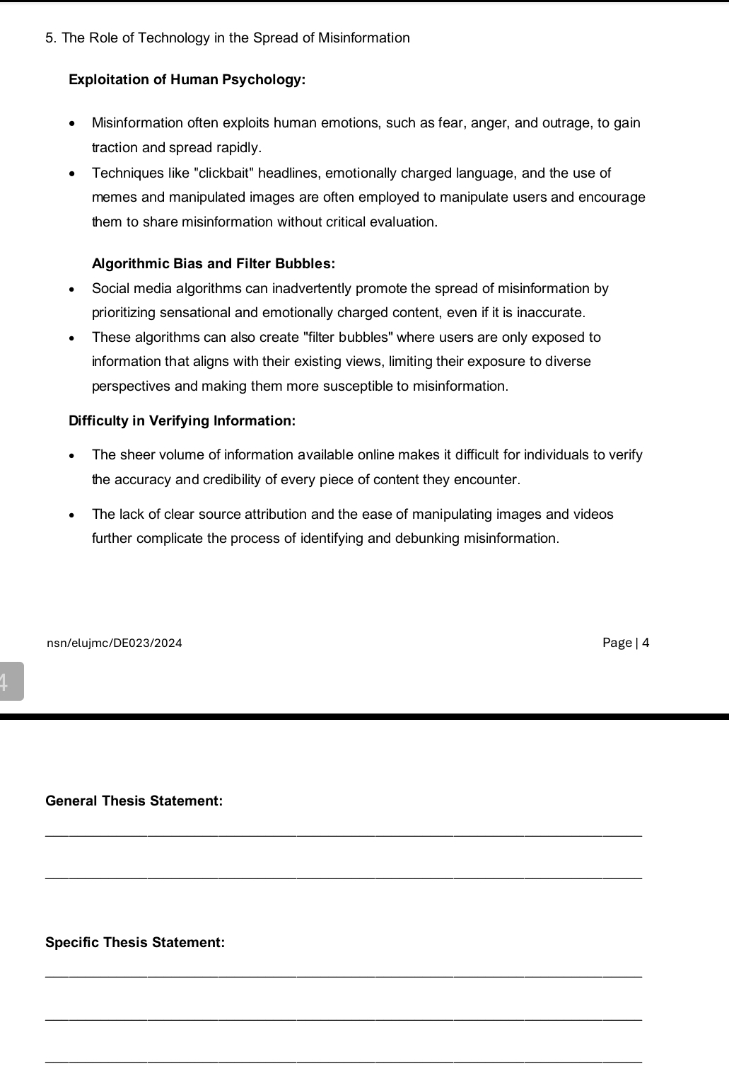 The Role of Technology in the Spread of Misinformation 
Exploitation of Human Psychology: 
Misinformation often exploits human emotions, such as fear, anger, and outrage, to gain 
traction and spread rapidly. 
Techniques like "clickbait" headlines, emotionally charged language, and the use of 
memes and manipulated images are often employed to manipulate users and encourage 
them to share misinformation without critical evaluation. 
Algorithmic Bias and Filter Bubbles: 
Social media algorithms can inadvertently promote the spread of misinformation by 
prioritizing sensational and emotionally charged content, even if it is inaccurate. 
These algorithms can also create "filter bubbles" where users are only exposed to 
information that aligns with their existing views, limiting their exposure to diverse 
perspectives and making them more susceptible to misinformation. 
Difficulty in Verifying Information: 
The sheer volume of information available online makes it difficult for individuals to verify 
the accuracy and credibility of every piece of content they encounter. 
The lack of clear source attribution and the ease of manipulating images and videos 
further complicate the process of identifying and debunking misinformation. 
nsn/elujmc/DE023/2024 Page | 4 
General Thesis Statement: 
_ 
_ 
Specific Thesis Statement: 
_ 
_ 
_