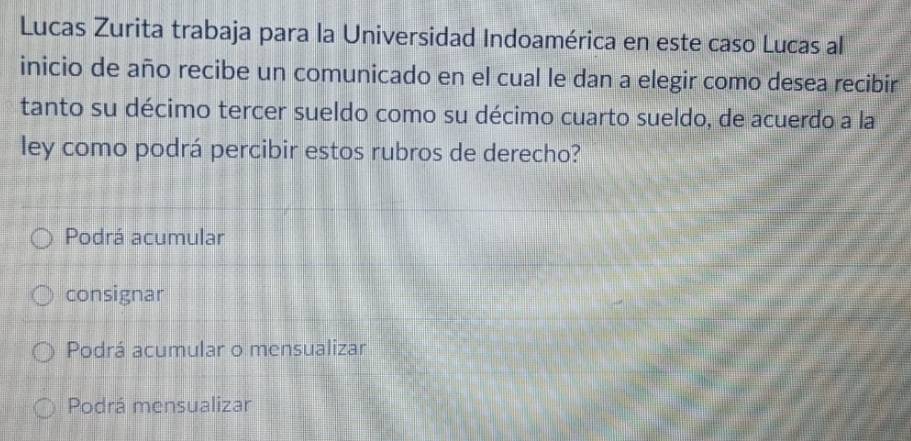 Lucas Zurita trabaja para la Universidad Indoamérica en este caso Lucas al
inicio de año recibe un comunicado en el cual le dan a elegir como desea recibir
tanto su décimo tercer sueldo como su décimo cuarto sueldo, de acuerdo a la
ley como podrá percibir estos rubros de derecho?
Podrá acumular
consignar
Podrá acumular o mensualizar
Podrá mensualizar