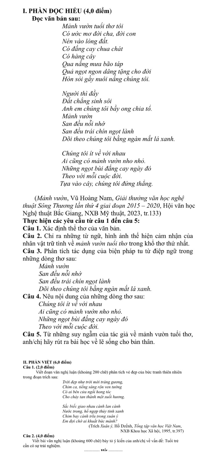 PHÀN ĐQC HIÊU (4,0 điểm)
Đọc văn bản sau:
Mảnh vườn tuổi thơ tôi
Có ước mơ đời cha, đời con
Nén vào lòng đất.
Có đắng cay chua chát
Có hàng cây
Qua nắng mưa bão táp
Quả ngọt ngon dâng tặng cho đời
Hòn sỏi gầy nuôi nắng chúng tôi.
Người thì đầy
Đất chắng sinh sôi
Anh em chúng tôi bầy ong chia tổ.
Mảnh vườn
San đều nỗi nhớ
San đều trái chín ngọt lành
Dõi theo chúng tôi bằng ngàn mắt lá xanh.
Chúng tôi ít về với nhau
Ai cũng có mảnh vườn nho nhỏ.
Những ngọt bùi đắng cay ngày đó
Theo với mỗi cuộc đời.
Tựa vào cây, chúng tôi đứng thắng.
(Mảnh vườn, Vũ Hoàng Nam, Giải thưởng văn học nghệ
thuật Sông Thương lần thứ 4 giai đoạn 2015 - 2020, Hội văn học
Nghệ thuật Bắc Giang, NXB Mỹ thuật, 2023, tr.133)
Thực hiện các yêu cầu từ câu 1 đến câu 5:
Câu 1. Xác định thê thơ của văn bản.
Câu 2. Chỉ ra những từ ngữ, hình ảnh thể hiện cảm nhận của
nhân vật trữ tình về mảnh vườn tuổi thơ trong khổ thơ thứ nhất.
Câu 3. Phân tích tác dụng của biện pháp tu từ điệp ngữ trong
những dòng thơ sau:
Mảnh vườn
San đều nỗi nhớ
San đều trái chín ngọt lành
Dõi theo chúng tôi bằng ngàn mắt lá xanh.
Câu 4. Nêu nội dung của những dòng thơ sau:
Chúng tôi ít về với nhau
Ai cũng có mảnh vườn nho nhỏ.
Những ngọt bùi đắng cay ngày đó
Theo với mỗi cuộc đời.
Câu 5. Từ những suy ngẫm của tác giả về mảnh vườn tuổi thơ,
anh/chị hãy rút ra bài học về lẽ sống cho bản thân.
II. PHÀN VIÊT (6,0 điểm)
Câu 1. (2,0 điểm)
Viết đoạn văn nghị luận (khoảng 200 chữ) phân tích vẻ đẹp của bức tranh thiên nhiên
trong đoạn trich sau:
Trời đẹp như trời mới trảng gương,
Chim ca, tiếng sáng rộn ven tưởng
Có ai bên cửa ngồi hong tóc
Cho chảy tan thành một suồi hương.
Sắc biếc giao nhau cành lan cành
Nước trong, hồ ngợp thủy tinh xanh
Chim bay cành trĩu trong xuân ý
Em đợi chờ ai khuất bức mành?
(Trích Xuân ý, Hồ Dzếnh, Tổng tập văn học Việt Nam,
NXB Khoa học Xã hội, 1995, tr.397)
Câu 2. (4,0 điểm)
Viết bài văn nghị luận (khoảng 600 chữ) bày tỏ ý kiến của anh/chị về vấn đề: Tuổi trẻ
cần có sự trải nghiệm.
__