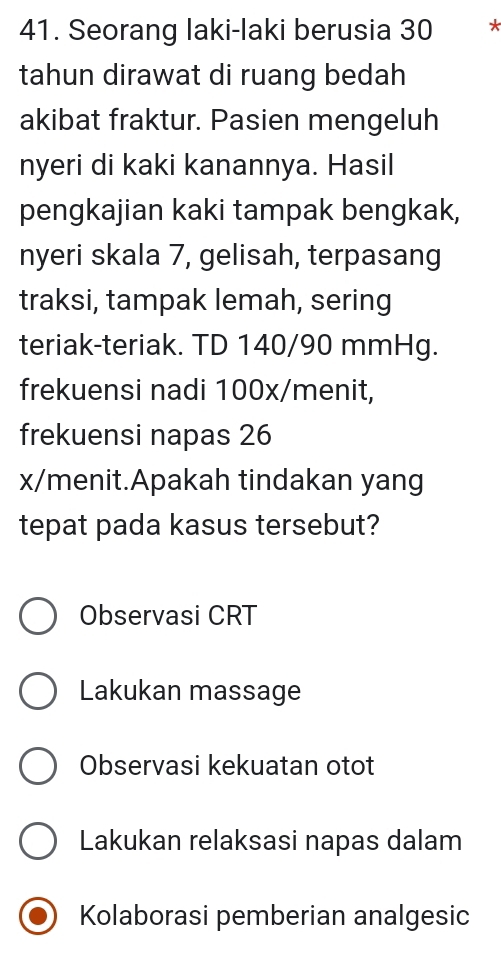 Seorang laki-laki berusia 30 *
tahun dirawat di ruang bedah
akibat fraktur. Pasien mengeluh
nyeri di kaki kanannya. Hasil
pengkajian kaki tampak bengkak,
nyeri skala 7, gelisah, terpasang
traksi, tampak lemah, sering
teriak-teriak. TD 140/90 mmHg.
frekuensi nadi 100x/ menit,
frekuensi napas 26
x/menit.Apakah tindakan yang
tepat pada kasus tersebut?
Observasi CRT
Lakukan massage
Observasi kekuatan otot
Lakukan relaksasi napas dalam
Kolaborasi pemberian analgesic