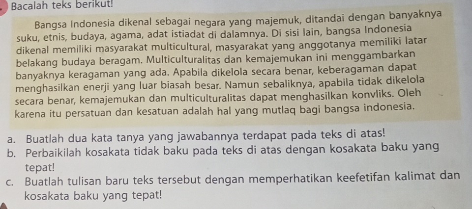 Bacalah teks berikut! 
Bangsa Indonesia dikenal sebagai negara yang majemuk, ditandai dengan banyaknya 
suku, etnis, budaya, agama, adat istiadat di dalamnya. Di sisi lain, bangsa Indonesia 
dikenal memiliki masyarakat multicultural, masyarakat yang anggotanya memiliki latar 
belakang budaya beragam. Multiculturalitas dan kemajemukan ini menggambarkan 
banyaknya keragaman yang ada. Apabila dikelola secara benar, keberagaman dapat 
menghasilkan enerji yang luar biasah besar. Namun sebaliknya, apabila tidak dikelola 
secara benar, kemajemukan dan multiculturalitas dapat menghasilkan konvliks. Oleh 
karena itu persatuan dan kesatuan adalah hal yang mutlaq bagi bangsa indonesia. 
a. Buatlah dua kata tanya yang jawabannya terdapat pada teks di atas! 
b. Perbaikilah kosakata tidak baku pada teks di atas dengan kosakata baku yang 
tepat! 
c. Buatlah tulisan baru teks tersebut dengan memperhatikan keefetifan kalimat dan 
kosakata baku yang tepat!