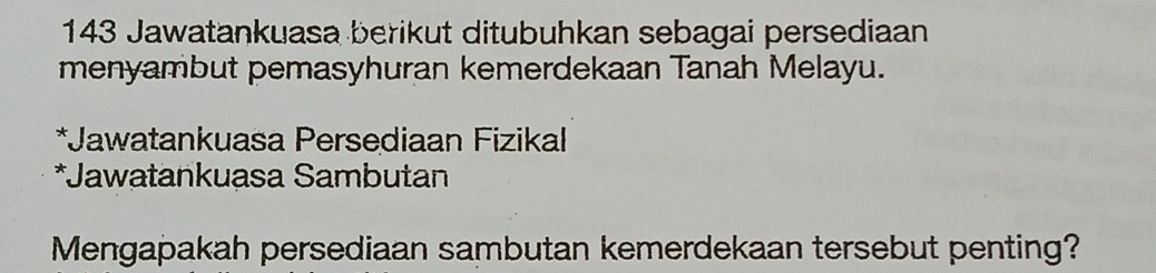 143 Jawatankuasa berikut ditubuhkan sebagai persediaan 
menyambut pemasyhuran kemerdekaan Tanah Melayu. 
*Jawatankuasa Persediaan Fizikal 
*Jawatankuasa Sambutan 
Mengapakah persediaan sambutan kemerdekaan tersebut penting?