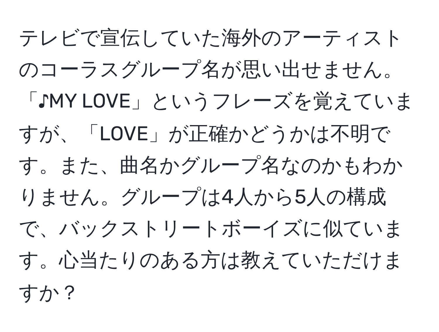 テレビで宣伝していた海外のアーティストのコーラスグループ名が思い出せません。「♪MY LOVE」というフレーズを覚えていますが、「LOVE」が正確かどうかは不明です。また、曲名かグループ名なのかもわかりません。グループは4人から5人の構成で、バックストリートボーイズに似ています。心当たりのある方は教えていただけますか？