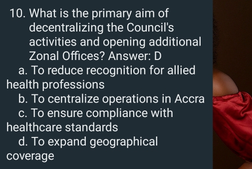 What is the primary aim of
decentralizing the Council's
activities and opening additional
Zonal Offices? Answer: D
a. To reduce recognition for allied
health professions
b. To centralize operations in Accra
c. To ensure compliance with
healthcare standards
d. To expand geographical
coverage