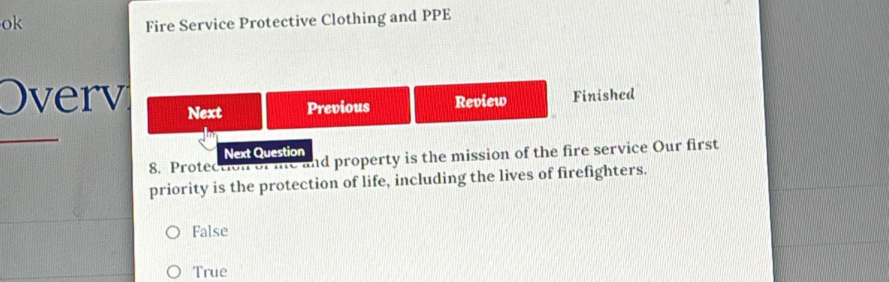 ok Fire Service Protective Clothing and PPE
Overv Next
Previous Review Finished
_
Next Question
8. Protection of me and property is the mission of the fire service Our first
priority is the protection of life, including the lives of firefighters.
False
True