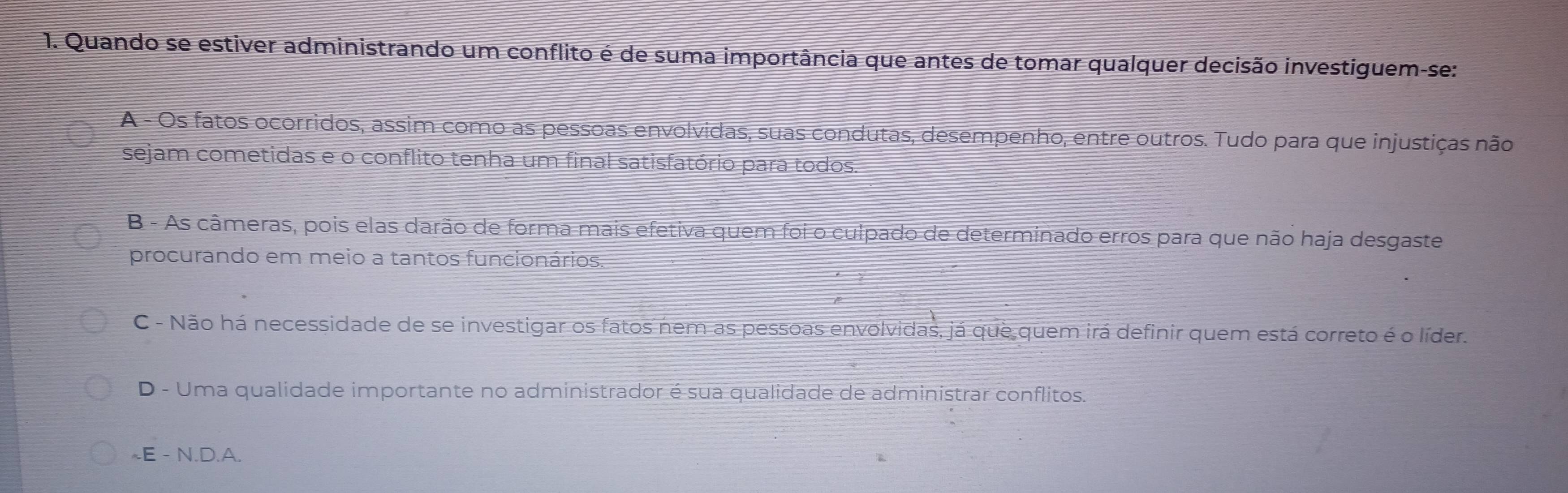 Quando se estiver administrando um conflito é de suma importância que antes de tomar qualquer decisão investiguem-se:
A - Os fatos ocorridos, assim como as pessoas envolvidas, suas condutas, desempenho, entre outros. Tudo para que injustiças não
sejam cometidas e o conflito tenha um final satisfatório para todos.
B - As câmeras, pois elas darão de forma mais efetiva quem foi o culpado de determinado erros para que não haja desgaste
procurando em meio a tantos funcionários.
C - Não há necessidade de se investigar os fatos nem as pessoas envolvidas, já que quem irá definir quem está correto é o líder.
D - Uma qualidade importante no administrador é sua qualidade de administrar conflitos.
~E - N.D.A.