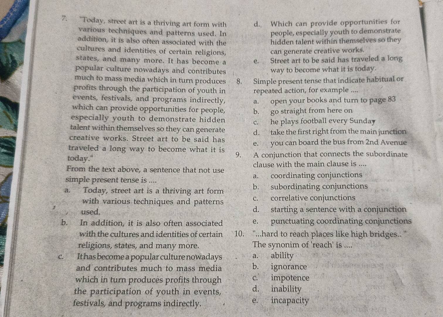 "Today, street art is a thriving art form with d. Which can provide opportunities for
various techniques and patterns used. In people, especially youth to demonstrate
addition, it is also often associated with the hidden talent within themselves so they
cultures and identities of certain religions, can generate creative works.
states, and many more. It has become a e. Street art to be said has traveled a long
popular culture nowadays and contributes way to become what it is today.
much to mass media which in turn produces 8. Simple present tense that indicate habitual or
profits through the participation of youth in repeated action, for example ....
events, festivals, and programs indirectly, a. open your books and turn to page 83
which can provide opportunities for people, b. go straight from here on
especially youth to demonstrate hidden c. he plays football every Sunday
talent within themselves so they can generate d. take the first right from the main junction
creative works. Street art to be said has e. you can board the bus from 2nd Avenue
traveled a long way to become what it is 
today." 9. A conjunction that connects the subordinate
clause with the main clause is ....
From the text above, a sentence that not use
a. coordinating conjunctions
simple present tense is ....
a. Today, street art is a thriving art form b. subordinating conjunctions
with various techniques and patterns c. correlative conjunctions
used. d. starting a sentence with a conjunction
b. In addition, it is also often associated e. punctuating coordinating conjunctions
with the cultures and identities of certain 10. ''...hard to reach places like high bridges.. '
religions, states, and many more. The synonim of 'reach' is ....
c. It has become a popular culture nowadays a. ability
and contributes much to mass media b. ignorance
which in turn produces profits through c. impotence
the participation of youth in events, d. inability
festivals, and programs indirectly. e. incapacity