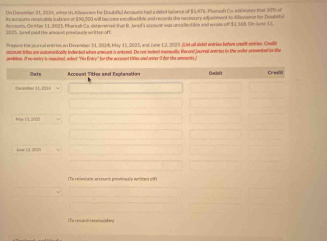 On December 31, 2024, when its Allowance for Doubtful Accounts had a debit balance of $1,476, Pharoah Co. estimates that 10% of 
its accounts receivable balance of $98,500 will become uncollectible and records the necessary adjustment to Allowance for Doubtful 
Accounts. On May 11, 2025. Pharoah Co. determined that B. Jared's account was uncollectible and wrote off $1,168. On June 12, 
2025. Jared paid the amount previously written off. 
Prepare the journal entries on December 31, 2024, May 11, 2025, and June 12, 2025. (List all debit entries before credit entries. Credit 
account titles are automatically indented when amount is entered. Do not indent manually. Record journal entries in the order presented in the 
problem. If no entry is required, select "No Entry" for the account titles and enter O for the amounts.) 
Date Account Titles and Explanation Debit Credit 
December 31, 2024 
May 11, 2025 
June 12, 2025 
(To reinstate account previously written off) 
(To record receivables)