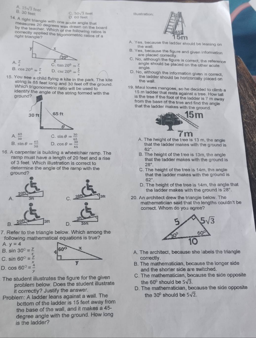 A. 15sqrt(3)f Ca+O_2O_3+O_2=Ca+O_2uparrow
B. 30 feet C. 30sqrt(3)fee a Illustration:
D. 60 feet
14. A right triangle with one acute angle that
measures 20 degrees was drawn on the board
by the teacher. Which of the following ratios is
correctly applied the trigonometric ratios of a 15m
right triangle? A. Yes, because the ladder should be leaning on
the wall.
B. Yes, because the figure and given information
are placed correctly.
C. No, although the figure is correct, the reference
angle should be placed on the other acute
C.
A. angle.
B. cos 20^0= y/x  D. D. No, although the information given is correct,
the ladder should be horizontally placed on 
15. You see a child flying a kite in the park. The kite the wall.
string is 65 feet long and 30 feet off the ground. 19. Maui loves mangoes, so he decided to climb a
Which trigonometric ratio will be used to 15 m ladder that rests against a tree. How tall
identify the angle of the string formed with the is the tree if the foot of the ladder is 7 m away
ground?
from the base of the tree and find the angle
that the ladder makes with the ground.
30 ft 65 ft 15m
C.
7m
A.  65/30  sin θ = 30/65  A. The height of the tree is 13 m, the angle
B. sin θ = 65/30  D. cos θ = 30/65  that the ladder makes with the ground is
62°.
16. A carpenter is building a wheelchair ramp. The B. The height of the tree is 13m, the angle
ramp must have a length of 20 feet and a rise that the ladder makes with the ground is 
of 3 feet. Which illustration is correct to
28°.
determine the angle of the ramp with the C. The height of the tree is 14m, the angle
ground? that the ladder makes with the ground is
62°.
D. The height of the tree is 14m, the angle that
201t the ladder makes with the ground is 28°.
A. 3ft 201 3ft 20. An architect drew the triangle below. The
C.
mathematician said that the lengths couldn't be
correct. Whom do you agree?
3ft
B. 20ft 3ft D. 20ft
7. Refer to the triangle below. Which among the 
following mathematical equations is true?
A. y=4
B. sin 30°= y/x 
A. The architect, because she labels the triangle
C. sin 60°= y/x  correctly.
B. The mathematician, because the longer side
D. cos 60°= 4/y  and the shorter side are switched.
The student illustrates the figure for the given C. The mathematician, because the side opposite
problem below. Does the student illustrate the 60° should be 5sqrt(3).
it correctly? Justify the answer. D. The mathematician, because the side opposite
the
Problem: A ladder leans against a wall. The 30° should be 5sqrt(2).
bottom of the ladder is 15 feet away from
the base of the wall, and it makes a 45-
degree angle with the ground. How long
is the ladder?