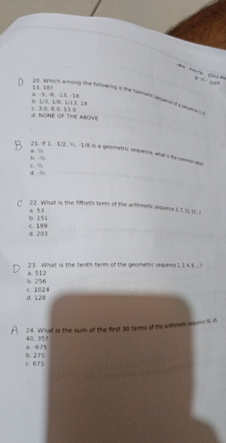 30√
13. 18?
a. -3, -8, -13, -18
20. Which among the following is the harmonic sequence of a sequence s
b. 1/3, 1/8 、 1/13. 18
c. 3.0, 8.0, 13.0
d. NONE OF THE ABOVE
a. ½
21. If 1. -1/2, ¾, -1/8 is a geometric sequence, what is the common ratio
b. -½
C. ½
d. -½
22. What is the fiftieth term of the arithmetic sequence 3, 7. 1. 151
a. 53
b. 151
C. 199
d. 203
23. What is the tenth term of the geometric sequence 1, 2, 4, 8, .. ?
a. 512
b. 256
c. 1024
d. 128
24. What is the sum of the first 30 terms of the arithmetic sequence 50, 45.
40.35 ？
ä. -675
b. 275
c. 675