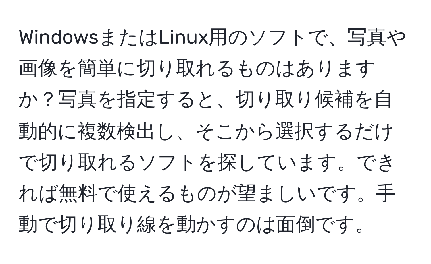 WindowsまたはLinux用のソフトで、写真や画像を簡単に切り取れるものはありますか？写真を指定すると、切り取り候補を自動的に複数検出し、そこから選択するだけで切り取れるソフトを探しています。できれば無料で使えるものが望ましいです。手動で切り取り線を動かすのは面倒です。