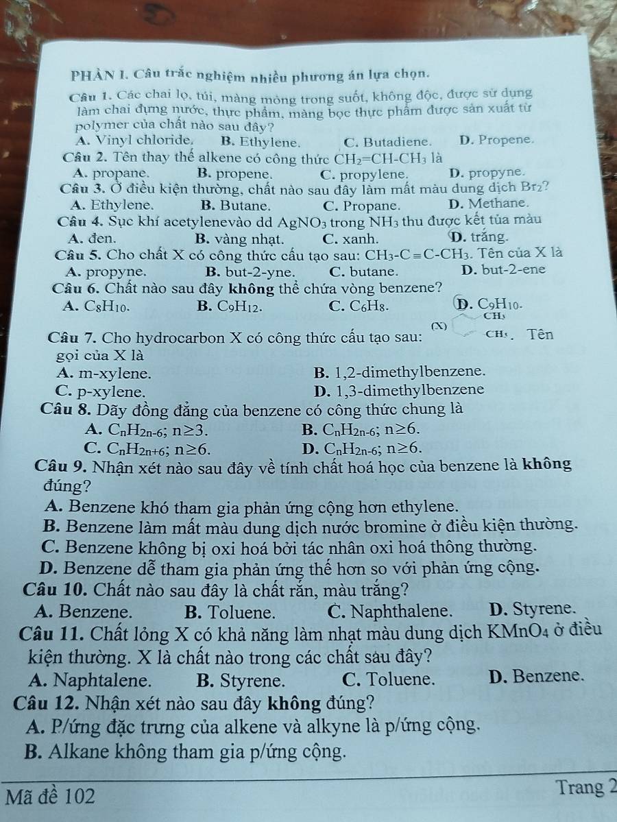 PHÀN 1. Câu trắc nghiệm nhiều phương án lựa chọn.
Câu 1. Các chai lọ, túi, màng mỏng trong suốt, không độc, được sử dụng
làm chai đựng nước, thực phẩm, màng bọc thực phẩm được sản xuất từ
polymer của chất nào sau đây?
A. Vinyl chloride. B. Ethylene. C. Butadiene. D. Propene.
Câu 2. Tên thay thế alkene có công thức CH_2=CH-CH_3 là
A. propane. B. propene. C. propylene. D. propyne.
Câu 3. Ở điều kiện thường, chất nào sau đây làm mất màu dung dịch Br₂?
A. Ethylene. B. Butane. C. Propane. D. Methane.
Câu 4. Sục khí acetylenevào dd AgNO_3 trong NH_3 thu được kết tủa màu
A. đen. B. vàng nhạt. C. xanh. D. trắng.
Câu 5. Cho chất X có công thức cấu tạo sau: CH_3-Cequiv C-CH_3. Tên của X là
A. propyne. B. but-2-yne. C. butane. D. but-2-ene
Câu 6. Chất nào sau đây không thể chứa vòng benzene?
A. C_8H_10. B. C_9H_12. C. C₆H₈. D. C_9 H10.
CH
Câu 7. Cho hydrocarbon X có công thức cấu tạo sau: (X) Ch Tên
gọi của X là
A. m-xylene. B. 1,2-dimethylbenzene.
C. p-xylene. D. 1,3-dimethylbenzene
Câu 8. Dãy đồng đẳng của benzene có công thức chung là
A. C_nH_2n-6. n≥ 3. B. C_nH_2n-6; n≥ 6.
C. C_nH_2n+6: n≥ 6. D. C_nH_2n-6; n≥ 6.
Câu 9. Nhận xét nào sau đây về tính chất hoá học của benzene là không
đúng?
A. Benzene khó tham gia phản ứng cộng hơn ethylene.
B. Benzene làm mất màu dung dịch nước bromine ở điều kiện thường.
C. Benzene không bị oxi hoá bởi tác nhân oxi hoá thông thường.
D. Benzene dễ tham gia phản ứng thế hơn so với phản ứng cộng.
Câu 10. Chất nào sau đây là chất rắn, màu trắng?
A. Benzene. B. Toluene. C. Naphthalene. D. Styrene.
Câu 11. Chất lỏng X có khả năng làm nhạt màu dung dịch KMnO4 ở điều
kiện thường. X là chất nào trong các chất sau đây?
A. Naphtalene. B. Styrene. C. Toluene. D. Benzene.
Câu 12. Nhận xét nào sau đây không đúng?
A. P/ứng đặc trưng của alkene và alkyne là p/ứng cộng.
B. Alkane không tham gia p/ứng cộng.
Mã đề 102 Trang 2