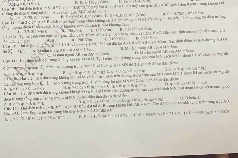 A. E_M=0.2(V/m). B. E_M=1732(V/m). C. E_M=3464(V/m).
Câu 10: Hai điện tích q_1=5.10^(-16)C,q_2=-5.10^(-16)C , đặt tại hai đinh B và C của một tam giác đều ABC cạnh bằng 8 (cm) trong không khi.
Cường độ điện trường tại đính A của tam giác ABC có độ lớn là:
A. E=1,2178.10^(-3)(V n 1) B. E=0.6089.10^(-3)(V/m). C. E=0.3515.10^(-3) (V/m). D. E=0.7031.10^(-3)(V/m).
Câu 11: Tại 2 điểm A và B cách nhau 5cm trong chân không có 2 điện tích q_1=+16.10^(-3)c và q_2=-9.10^(-3)C. Tính cường độ điện trường
tổng hợp tại điểm C nằm cách A một khoảng 4cm và cách B một khoáng 3cm
A. 12,7.10^5 (v/m ); B. 12 0(v n C. 1270(v/m) D. một kết quả khác
Câu 12: Tại ba đỉnh của một tam giác đều, cạnh 10cm có ba điện tích bằng nhau và bằng 10nC. Hãy xác định cường độ điện trường tại
tâm của tam giác. A. 0 B. 1200 V/m C. 2400 V/m D. 3600 V/m
Câu 13: Hai điện tích điểm qi=2.10^(-6)C và q_2=-8.10^(-6)C lần lượt đật tại A và B với AB=a=10cm. Xác định điêm M trên đường AB tại
dó vector E_2=4vector E_1. A. M nằm trong AB với AM=2,5cm. B. M nằm trong AB với AM=5cm.
C. M nằm ngoài AB với AM=2.5cm. D. M nằm ngoài AB với AM=5cm.
Câu 14: Hai điện tích đặt trong không khí tại M và N. Tại 1 nằm trên đường trung trực của MN cách MN 1 đoạn IH có véctơ cường độ
điện trường tổng hợp vector E_1 nằm theo đường trung trực IH và hướng ra xa MN thì 2 điện tích đó có đặc điêm:
B. q_1>0;q_2<0;|q_1|=|q_2| C. q_1<0;q_2<0;q_1=q_2 D.
A. q_1≥ 0;q_2>0;q_1=q_2 Mặt trong không khí tại M và N. Tại I nằm trên đường trung trực của MN cách MN 1 đoạn IH có véctơ cường độ q_1<0;q_2>0;|q_1|=|q_2|
C
điện trường tổng hợp vector E_1 nằm theo đường trung trực IH và hướng lại gần MN thì 2 điện tích đó có đặc điễm:
A. q_1>0;q_2>0;q_1=q_2 B. q_1>0;q_2<0;|q_1|=|q_2| C. q_1<0;q_2<0:q_1=q_2 D.
Câu 16: Hai điện tích đặt trong không khí tại MvdN. Tại I nằm trên đường trung trực của MN cách MN một đoạn IH có véctơ cường độ q_1<0;q_2>0;|q_1|=|q_2|
điện trường tổng hợp vector E_I song song với MN thì hai điện tích đó có đặc điểm:
B. q_1>0;q_2<0;|q_1|=|q_2| C. q_1<0;q_2>0;|q_1|=|q_2| D. B hoặc C
Câu 17: Hai điện tích đặt tại A, B trong không khi. AB=4cm. Tìim độ lớn véc tơ cđđt tại C trên trung trực AB.
A. q_1>0;q_2>0;q_1=q_2 q_1=8.10^(-8)C,q_2=-8.10^(-8)C q=2.10^(-9) datoC E=9000V/m:F=2500N; D. E=900V/m;F=0.002N
Cách AB 2cm. Suy ra lực tác dụng lên điện tích
A. E=9sqrt(2).10^5V/m;F=25.4.10^(-4)N; B. E=9.10^5V/m: F=2.10^(-4)N. C.