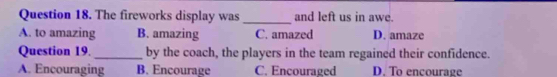 The fireworks display was_ and left us in awe.
A. to amazing B. amazing C. amazed D. amaze
Question 19._ by the coach, the players in the team regained their confidence.
A. Encouraging B. Encourage C. Encouraged D. To encourage