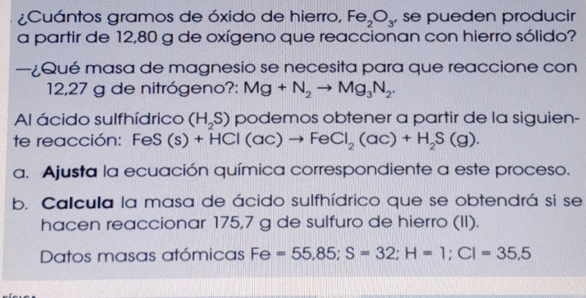 ¿Cuántos gramos de óxido de hierro, Fe_2O_3' se pueden producir 
a partir de 12,80 g de oxígeno que reaccionan con hierro sólido? 
—¿Qué masa de magnesio se necesita para que reaccione con
12,27 g de nitrógeno?: Mg+N_2to Mg_3N_2. 
Al ácido sulfhídrico (H_2S) podemos obtener a partir de la siguien- 
te reacción: FeS (s)+HCl(ac)to FeCl_2(ac)+H_2S(g). 
a. Ajusta la ecuación química correspondiente a este proceso. 
b. Calcula la masa de ácido sulfhídrico que se obtendrá si se 
hacen reaccionar 175,7 g de sulfuro de hierro (II). 
Datos masas atómicas Fe Fe=55,85; S=32; H=1; CI=35,5