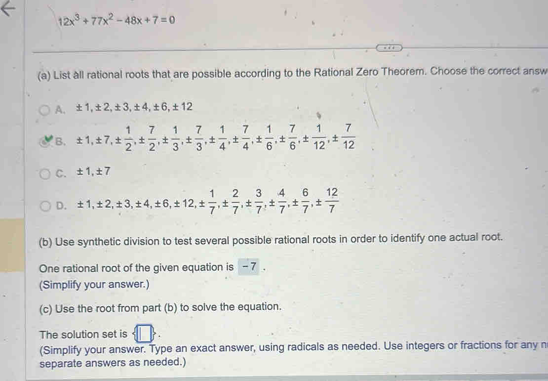 12x^3+77x^2-48x+7=0
(a) List all rational roots that are possible according to the Rational Zero Theorem. Choose the correct answ
A. ± 1, ± 2, ± 3, ± 4, ± 6, ± 12
B. ± 1, ± 7, ±  1/2 , ±  7/2 , ±  1/3 , ±  7/3 , ±  1/4 , ±  7/4 , ±  1/6 , ±  7/6 , ±  1/12 , ±  7/12 
C. ± 1, ± 7
D. ± 1, ± 2, ± 3, ± 4, ± 6, ± 12, ±  1/7 , ±  2/7 , ±  3/7 , ±  4/7 , ±  6/7 , ±  12/7 
(b) Use synthetic division to test several possible rational roots in order to identify one actual root.
One rational root of the given equation is - 7.
(Simplify your answer.)
(c) Use the root from part (b) to solve the equation.
The solution set is 7)
(Simplify your answer. Type an exact answer, using radicals as needed. Use integers or fractions for any n
separate answers as needed.)