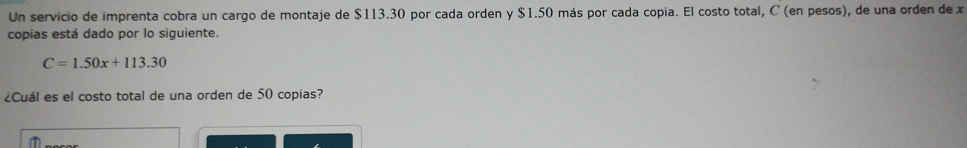 Un servicio de imprenta cobra un cargo de montaje de $113.30 por cada orden y $1.50 más por cada copia. El costo total, C (en pesos), de una orden de x
copias está dado por lo siguiente.
C=1.50x+113.30
¿Cuál es el costo total de una orden de 50 copias?