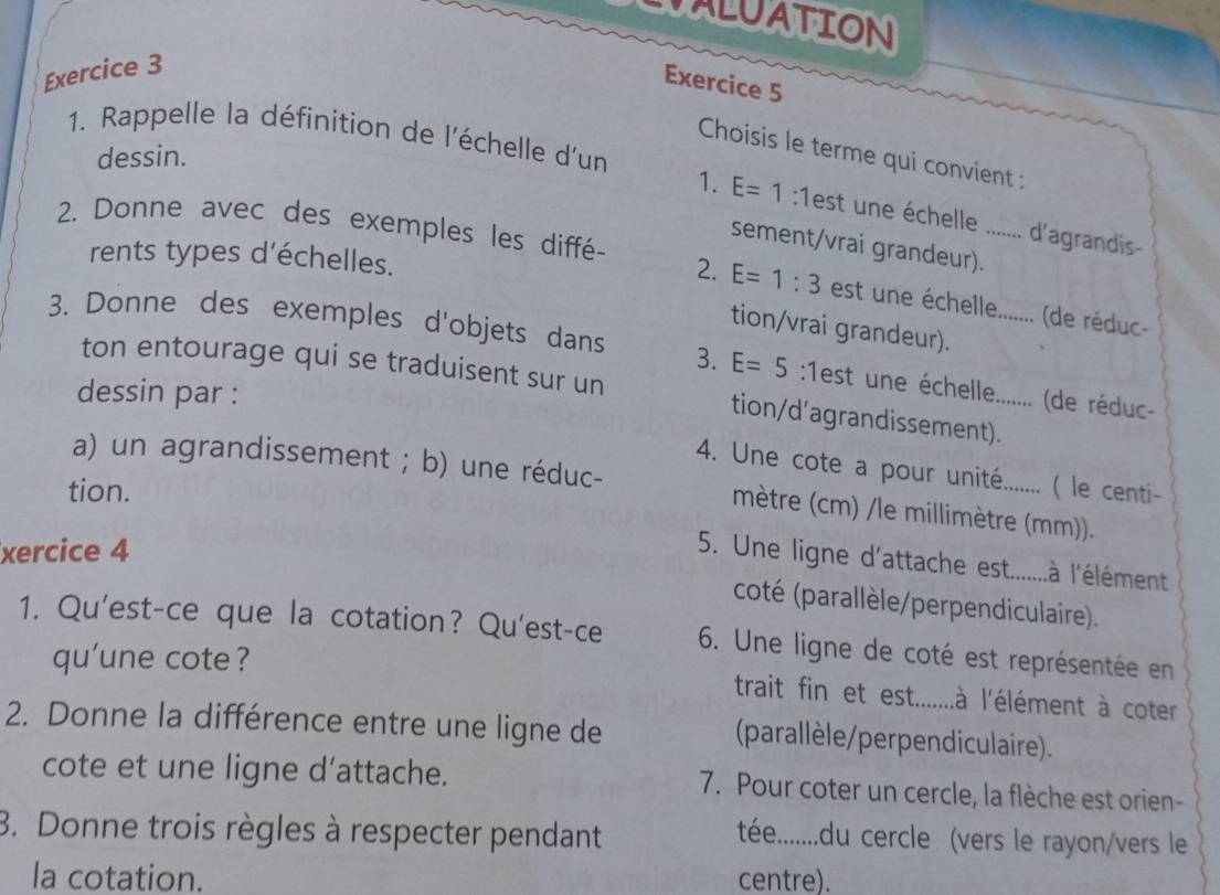 LVALUATION 
Exercice 3 
Exercice 5 
1. Rappelle la définition de l'échelle d'un 
Choisis le terme qui convient : 
dessin. 
1. E=1 :1 cl .. . . d'agrandís- 
2. Donne avec des exemples les diffé- 
sement/vrai grandeur). 
2. 
rents types d'échelles. E=1:3 est une échelle....... (de réduc- 
tion/vrai grandeur). 
3. Donne des exemples d'objets dans 3. E=5 :1est une échelle....... (de réduc- 
ton entourage qui se traduisent sur un tion/d’agrandissement). 
dessin par : 
4. Une cote a pour unité....... ( le centi- 
a) un agrandissement ; b) une réduc- mètre (cm) /le millimètre (mm)). 
tion. 
xercice 4 
5. Une ligne d'attache est.......à l'élément 
coté (parallèle/perpendiculaire). 
1. Qu'est-ce que la cotation? Qu'est-ce 6. Une ligne de coté est représentée en 
qu'une cote ? 
trait fin et est.......à l'élément à coter 
2. Donne la différence entre une ligne de (parallèle/perpendiculaire). 
cote et une ligne d'attache. 7. Pour coter un cercle, la flèche est orien- 
3. Donne trois règles à respecter pendant 
tée........du cercle (vers le rayon/vers le 
la cotation. centre).