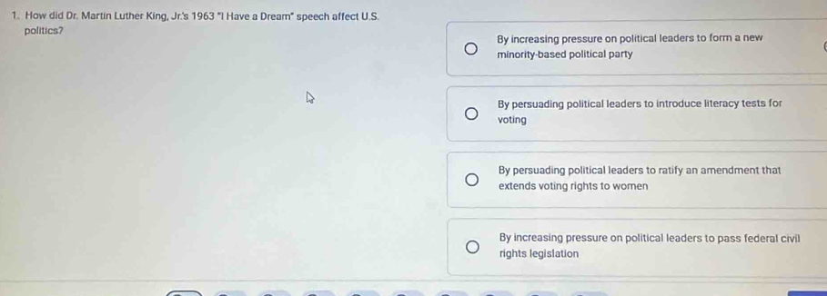 How did Dr. Martin Luther King, Jr.'s 1963 'I Have a Dream" speech affect U.S.
politics?
By increasing pressure on political leaders to form a new
minority-based political party
By persuading political leaders to introduce literacy tests for
voting
By persuading political leaders to ratify an amendment that
extends voting rights to women
By increasing pressure on political leaders to pass federal civil
rights legislation