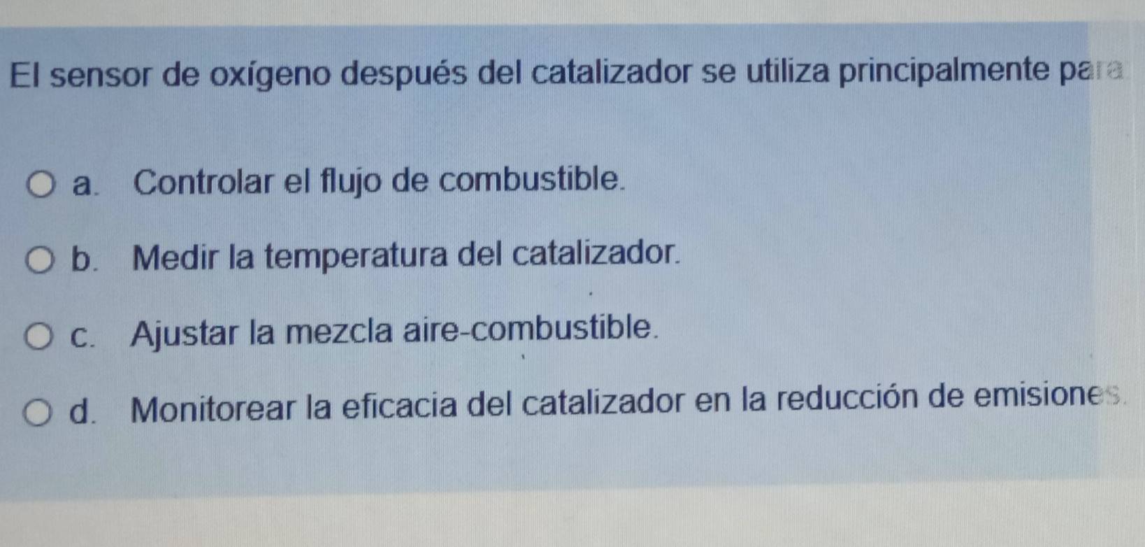 El sensor de oxígeno después del catalizador se utiliza principalmente para
a. Controlar el flujo de combustible.
b. Medir la temperatura del catalizador.
c. Ajustar la mezcla aire-combustible.
d. Monitorear la eficacia del catalizador en la reducción de emisiones.