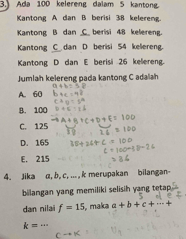 Ada 100 kelereng dalam 5 kantong.
Kantong A dan B berisi 38 kelereng.
Kantong B dan C berisi 48 kelereng.
Kantong C dan D berisi 54 kelereng.
Kantong D dan E berisi 26 kelereng.
Jumlah kelereng pada kantong C adalah
A. 60
B. 100
C. 125
D. 165
E. 215
4. Jika α, b, c, ... , k merupakan bilangan-
bilangan yang memiliki selisih yang tetap
dan nilai f=15 , maka a+b+c+·s +
k=·s