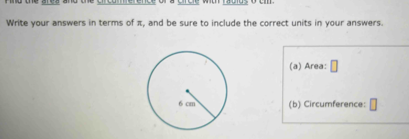 ind the area and the circumference of a circle with radius o cm. 
Write your answers in terms of π, and be sure to include the correct units in your answers. 
(a) Area: 
(b) Circumference: