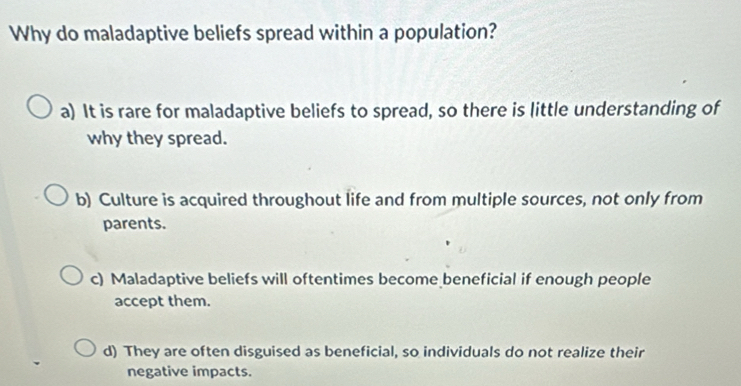 Why do maladaptive beliefs spread within a population?
a) It is rare for maladaptive beliefs to spread, so there is little understanding of
why they spread.
b) Culture is acquired throughout life and from multiple sources, not only from
parents.
c) Maladaptive beliefs will oftentimes become beneficial if enough people
accept them.
d) They are often disguised as beneficial, so individuals do not realize their
negative impacts.