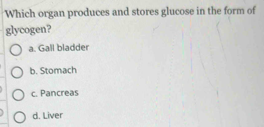 Which organ produces and stores glucose in the form of
glycogen?
a. Gall bladder
b. Stomach
c. Pancreas
d. Liver