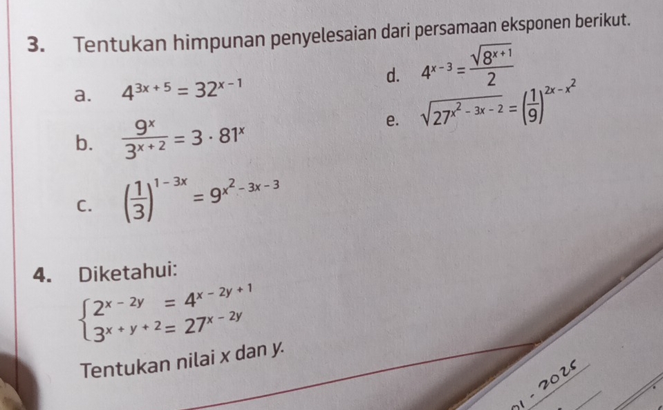 Tentukan himpunan penyelesaian dari persamaan eksponen berikut. 
a. 4^(3x+5)=32^(x-1)
d. 4^(x-3)= (sqrt(8^(x+1)))/2 
b.  9^x/3^(x+2) =3· 81^x
e. sqrt(27^(x^2)-3x-2)=( 1/9 )^2x-x^2
C. ( 1/3 )^1-3x=9^(x^2)-3x-3
4. Diketahui:
beginarrayl 2^(x-2y)=4^(x-2y+1) 3^(x+y+2)=27^(x-2y)endarray.
Tentukan nilai x dan y.