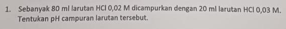 Sebanyak 80 ml larutan HCl 0,02 M dicampurkan dengan 20 ml larutan HCl 0,03 M. 
Tentukan pH campuran larutan tersebut.