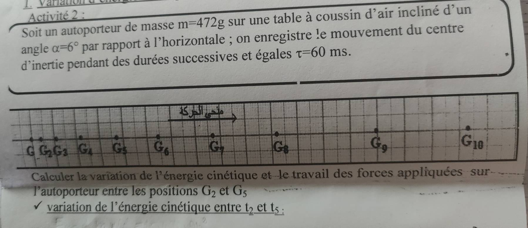 Varatio 
Activité 2 : 
Soit un autoporteur de masse m=472g sur une table à coussin d'air incliné d^, un 
angle alpha =6° par rapport à l'horizontale ; on enregistre le mouvement du centre 
d'inertie pendant des durées successives et égales tau =60ms.
6
4
G G_2G_3 G_4 G_5 G_6 G_8 G_9
e
G_10
x^ 
Calculer la variation de i^2 iénergie cinétique et -le travail des forces appliquées - sur 
lautoporteur entre les positions G_2 et G_5
variation de 1^5 énergie cinétique entre t_2. et t_5.