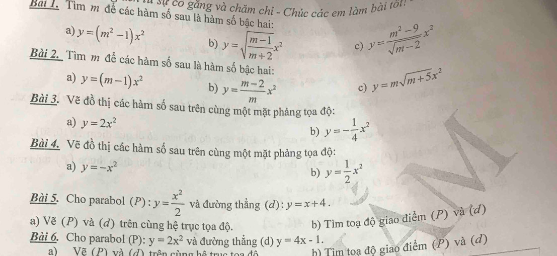 Sự sự có găng và chăm chỉ - Chúc các em làm bài tốt! 
Bài T. Tìm mô để các hàm số sau là hàm số bậc hai: 
a) y=(m^2-1)x^2
b) y=sqrt(frac m-1)m+2x^2 y= (m^2-9)/sqrt(m-2) x^2
c) 
Bài 2. Tìm m để các hàm số sau là hàm số bậc hai: 
a) y=(m-1)x^2 y= (m-2)/m x^2
b) 
c) y=msqrt(m+5)x^2
Bài 3. Vẽ đồ thị các hàm số sau trên cùng một mặt phảng tọa độ: 
a) y=2x^2 b) y=- 1/4 x^2
Bài 4. Vẽ đồ thị các hàm số sau trên cùng một mặt phảng tọa độ: 
a) y=-x^2 y= 1/2 x^2
b) 
Bài 5. Cho parabol (P) : y= x^2/2  và đường thẳng (d): y=x+4. 
a) Vẽ (P) và (d) trên cùng hệ trục tọa độ. 
b) Tìm toạ độ giao điểm (P) và (d) 
Bài 6. Cho parabol (P): y=2x^2 và đường thẳng (d) y=4x-1. 
a) Vẽ (P) và (d), trên cùng hệ trục toa độ 
h) Tìm toạ độ giao điểm (P) và (đ)