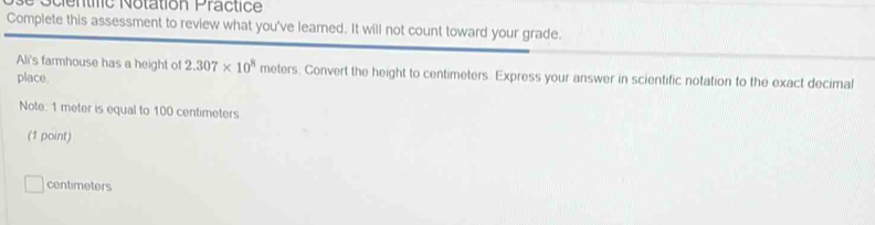 centic Notation Practice 
Complete this assessment to review what you've leamed. It will not count toward your grade. 
Ali's farmhouse has a height of 2.307* 10^8 meters. Convert the height to centimeters. Express your answer in scientific notation to the exact decimal 
place. 
Note: 1 meter is equal to 100 centimeters
(1 point)
centimeters
