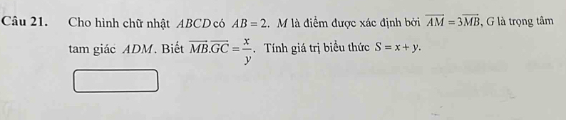 Cho hình chữ nhật ABCD có AB=2 M là điểm được xác định bởi vector AM=3vector MB , G là trọng tâm 
tam giác ADM. Biết overline MB.overline GC= x/y .Tính giá trị biều thức S=x+y.