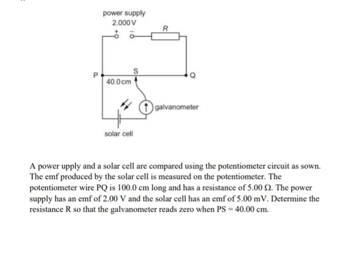 A power upply and a solar cell are compared using the potentiometer circuit as sown. 
The emf produced by the solar cell is measured on the potentiometer. The 
potentiometer wire PQ is 100.0 cm long and has a resistance of 5.00 Ω. The power 
supply has an emf of 2.00 V and the solar cell has an emf of 5.00 mV. Determine the 
resistance R so that the galvanometer reads zero when PS=40.00cm.