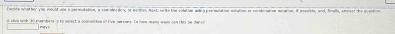 Decide whether you would use a permutation, a combination, or neither. Next, write the solution using permutation notation or combination notation, if possible, and, finally, answer the question. 
A club with 30 members is to select a committee of five persons. In how many ways can this be done? 
ways