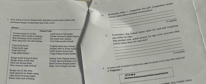 Berdasarkan bahan 1, mengapakah kita perlu mengamalkan amalan
berbodi bahasa dalam kehidupan bermasyarakat?
5. Baca bahan di bawah dengan teliti, kemudian jawab soalan-soalan yang
Berikutnya dengan mengunakan ayat anda sendirí
_
[3 marical]
Bahan 1
_
Pantun budi
Sampan kolek mudik ke tanjung: Tenang-tenang sir di laut, Panda melompaï pandaí menari; Anak beruk đi tepɨ pantai,
c) Pembentukan sikap berbudi bahasa dalam diri anak-anak berganhing
_
Budi yang baik rasa nak junjung Hati terkenang mulut monyebut, Asal hidup pandai berbodi. Hiar burnk kain dipakai,_
Pada pendapat anda, apakah peranan iva bapa untuk menyemai sikap
pada didikan ibu bapa
berbudi bahasa dalam diri anak-anak?
Yang merah saga: Yang kurik kundi,  Sampan sakat dã Pulau Ançıa Tingkap papan kayu bersegi,_
Yang indah bahasa. Yang bask budi, Indah tampan kerana budi, Tinggi bangsa kerana bahasa
_
[4 markah]
Bunga seeoja di tepɨ kali;  Bungs melati bunga di đarst, Tempat raja membangus koia: Padang Temu Padang baiðuri,
6. Jawapan anda hendakiah berdazarkan saxu daripada novel yang telah anda kaji
Hina manusia tidak berbudi Hina besi kerana karat, Bagai cincín dengan permata. Bijak berteru dengan javhari,
Jatuh daunnya ke dalam ruang: Bunga cina di atas bacu.
di Tingkatan 1.
Chet 1977a Mohd Iemail Sarhíná
Sebab cmas budi terbuang. Adat dunia memang begitu,
malan yang terdapat dalam .