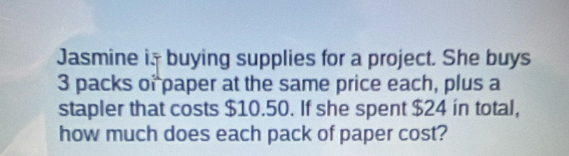 Jasmine i buying supplies for a project. She buys
3 packs of paper at the same price each, plus a 
stapler that costs $10.50. If she spent $24 in total, 
how much does each pack of paper cost?