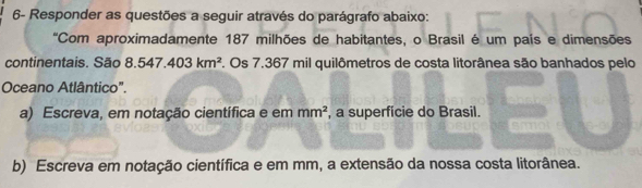 6- Responder as questões a seguir através do parágrafo abaixo: 
'Com aproximadamente 187 milhões de habitantes, o Brasil é um país e dimensões 
continentais. São 8.547.403km^2. Os 7.367 mil quilômetros de costa litorânea são banhados pelo 
Oceano Atlântico". 
a) Escreva, em notação científica e em mm^2 , a superfície do Brasil. 
b) Escreva em notação científica e em mm, a extensão da nossa costa litorânea.