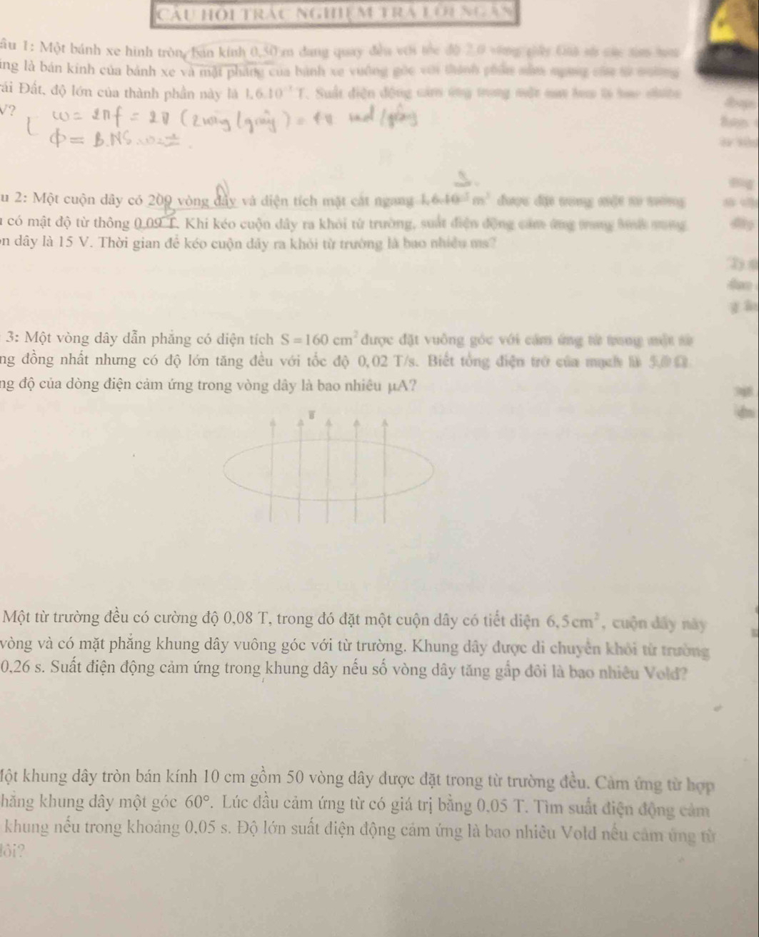 Cầu hội trấu ngh m tra lới ngàn
:Âu 1: Một bánh xe hình tròng bán kinh 0,50 m dang quay đều với thc độ 2.0 vông cáy Đi sử các sa ma
ang là bán kinh của bánh xe và mật pháng của bành xe vuông gốc với thành phẩm năm ngờng của tử nường 
Đái Đất, độ lớn của thành phần này là 1.6.10^(-1)T , Suất điện động cảm ứng trong một nau hoa tà hao nhưta
V? Ban
Su 2: Một cuộn dây có 209 vòng đây và diện tích mặt cát ngang 1,6,10^5m^3 được dặi tong xiǎt to xuōng
lt có mật độ từ thông 0,09 T. Khi kéo cuộn dây ra khỏi từ trường, suất điện động cam ứng tang bưnh mưng
on dây là 15 V. Thời gian để kéo cuộn dây ra khỏi từ trường là bao nhiều ms?
D 0
gào
3: Một vòng dây dẫn phẳng có diện tích S=160cm^2 được đặt vuồng góc với cảm ứng từ trong một sử
ng đồng nhất nhưng có độ lớn tăng đều với tốc độ 0,02 T/s. Biết tổng điện trở của mạch là 500
ng độ của dòng điện cảm ứng trong vòng dây là bao nhiêu μA?
W
d
Một từ trường đều có cường độ 0,08 T, trong đó đặt một cuộn dây có tiết diện 6.5cm^2 , cuộn dẩy này
vòng và có mặt phẳng khung dây vuông góc với từ trường. Khung dây được di chuyên khỏi từ trường
0,26 s. Suất điện động cảm ứng trong khung dây nếu số vòng dây tăng gắp đôi là bao nhiêu Vold?
Một khung dây tròn bán kính 10 cm gồm 50 vòng dây được đặt trong từ trường đều. Cảm ứng từ hợp
hăng khung dây một góc 60°. Lúc đầu cảm ứng từ có giá trị bằng 0,05 T. Tìm suất điện động cảm
khung nếu trong khoảng 0,05 s. Độ lớn suất điện động cảm ứng là bao nhiều Vold nếu cảm ứng từ
lôi?