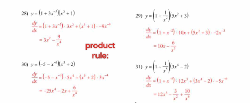 y=(1+3x^(-3))(x^3+1) 29) y=(1+ 1/x^2 )(5x^2+3)
 dy/dx =(1+3x^(-3))· 3x^2+(x^3+1)· -9x^(-4)
 dy/dx =(1+x^(-2))· 10x+(5x^2+3)· -2x^(-3)
=3x^2- 9/x^4 
product =10x- 6/x^3 
rule: 
30) y=(-5-x^(-3))(x^5+2) 31) y=(1+ 1/x^5 )(3x^4-2)
 dy/dx =(-5-x^(-3))· 5x^4+(x^5+2)· 3x^(-4)
 dy/dx =(1+x^(-5))· 12x^3+(3x^4-2)· -5x^(-6)
=-25x^4-2x+ 6/x^4 
=12x^3- 3/x^2 + 10/x^6 