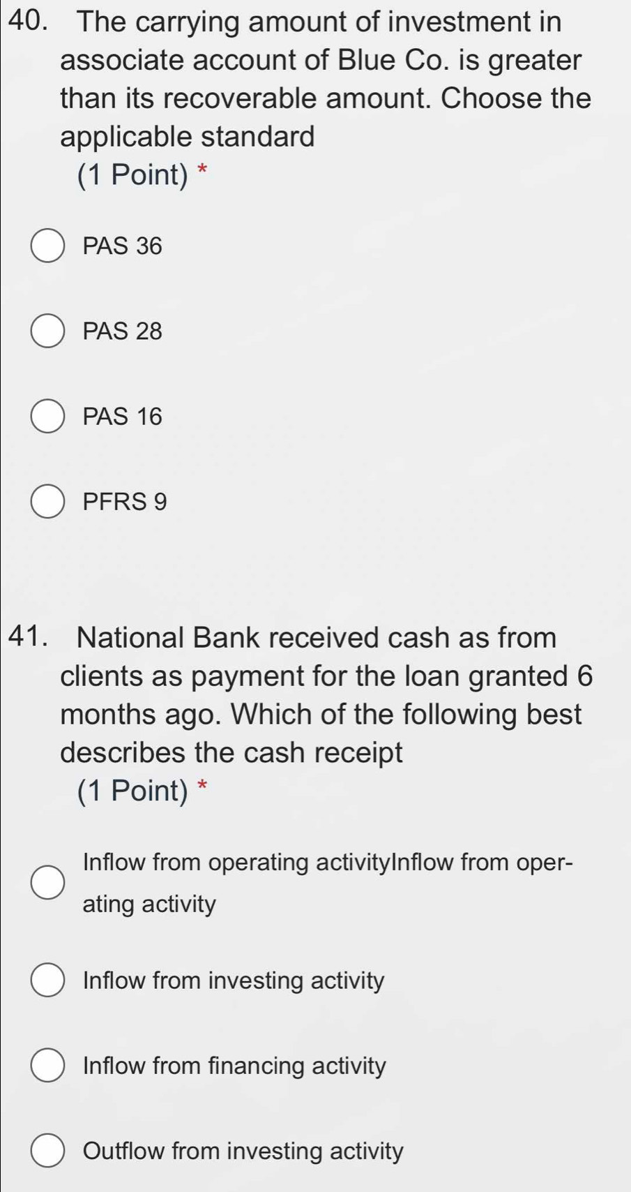 The carrying amount of investment in
associate account of Blue Co. is greater
than its recoverable amount. Choose the
applicable standard
(1 Point) *
PAS 36
PAS 28
PAS 16
PFRS 9
41. National Bank received cash as from
clients as payment for the loan granted 6
months ago. Which of the following best
describes the cash receipt
(1 Point) *
Inflow from operating activityInflow from oper-
ating activity
Inflow from investing activity
Inflow from financing activity
Outflow from investing activity